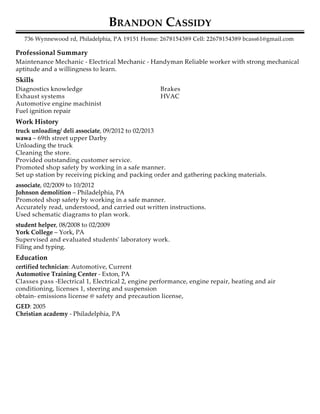 Professional Summary
Skills
Work History
Education
BRANDON CASSIDY
736 Wynnewood rd, Philadelphia, PA 19151 Home: 2678154389 Cell: 22678154389 bcass61@gmail.com
Maintenance Mechanic - Electrical Mechanic - Handyman Reliable worker with strong mechanical
aptitude and a willingness to learn.
Diagnostics knowledge
Exhaust systems
Automotive engine machinist
Fuel ignition repair
Brakes
HVAC
truck unloading/ deli associate, 09/2012 to 02/2013
wawa – 69th street upper Darby
Unloading the truck
Cleaning the store.
Provided outstanding customer service.
Promoted shop safety by working in a safe manner.
Set up station by receiving picking and packing order and gathering packing materials.
associate, 02/2009 to 10/2012
Johnson demolition – Philadelphia, PA
Promoted shop safety by working in a safe manner.
Accurately read, understood, and carried out written instructions.
Used schematic diagrams to plan work.
student helper, 08/2008 to 02/2009
York College – York, PA
Supervised and evaluated students' laboratory work.
Filing and typing.
certified technician: Automotive, Current
Automotive Training Center - Exton, PA
Classes pass -Electrical 1, Electrical 2, engine performance, engine repair, heating and air
conditioning, licenses 1, steering and suspension
obtain- emissions license @ safety and precaution license,
GED: 2005
Christian academy - Philadelphia, PA
 