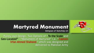 Glimpses of SketchUp Art
Purely own Design. Two Options of “To the Scale and
Geo-Located” – “Monument of Martyred” i.e. “Captain
Irfan Ahmed Shaheed” which was designed and
delivered to Pakistan Army
Martyred Monument
 