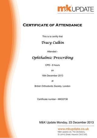 M&K Update Monday, 23 December 2013
Certificate of Attendance
This is to certify that
Tracy Culkin
Attended -
Ophthalmic Prescribing
CPD - 8 hours
on
16th December 2013
at
British Orthodontic Society, London
Certificate number - MK53738
 