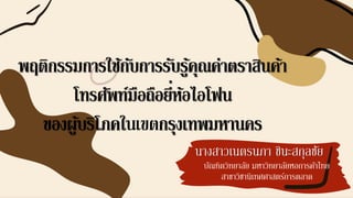 นางสาวเนตรนภา ชินะสกุลชัย
พฤติกรรมการใช้กับการรับรู้คุณค่าตราสินค้า
โทรศัพท์มือถือยี่ห้อไอโฟน
ของผู้บริโภคในเขตกรุงเทพมหานคร
บัณฑิตวิทยาลัย มหาวิทยาลัยหอการค้าไทย
สาขาวิชานิเทศศาสตร์การตลาด
 