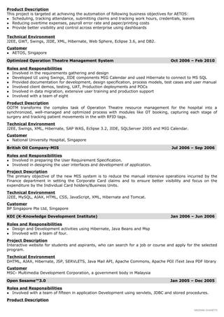 Product Description
This project is targeted at achieving the automation of following business objectives for AETOS:
● Scheduling, tracking attendance, submitting claims and tracking work hours, credentials, leaves
● Reducing overtime expenses, payroll error rate and paper/printing costs
● Provide better visibility and control across enterprise using dashboards
Technical Environment
J2EE, GWT, Swings, JIDE, XML, Hibernate, Web Sphere, Eclipse 3.6, and DB2.
Customer
● AETOS, Singapore
Optimized Operation Theatre Management System Oct 2006 – Feb 2010
Roles and Responsibilities
● Involved in the requirements gathering and design
● Developed UI using Swings, JIDE components MIG Calendar and used Hibernate to connect to MS SQL
● Provided documentation for development, design specification, process models, test cases and user manual
● Involved client demos, testing, UAT, Production deployments and POCs
● Involved in data migration, extensive user training and production support
● Involved with a team of eight
Product Description
OOTM transforms the complex task of Operation Theatre resource management for the hospital into a
synchronized, well-managed and optimized process with modules like OT booking, capturing each stage of
surgery and tracking patient movements in the with RFID tags.
Technical Environment
J2EE, Swings, XML, Hibernate, SAP WAS, Eclipse 3.2, JIDE, SQLServer 2005 and MIG Calendar.
Customer
● National University Hospital, Singapore
British Oil Company-MIS Jul 2006 – Sep 2006
Roles and Responsibilities
● Involved in preparing the User Requirement Specification.
● Involved in designing the user interfaces and development of application.
Project Description
The primary objective of the new MIS system is to reduce the manual intensive operations incurred by the
Finance department in setting the Corporate Card claims and to ensure better visibility and focus on the
expenditure by the Individual Card holders/Business Units.
Technical Environment
J2EE, MySQL, AJAX, HTML, CSS, JavaScript, XML, Hibernate and Tomcat.
Customer
BP Singapore Pte Ltd, Singapore
KDI (K-Knowledge Development Institute) Jan 2006 – Jun 2006
Roles and Responsibilities
● Design and Development activities using Hibernate, Java Beans and Msp
● Involved with a team of four.
Project Description
Interactive website for students and aspirants, who can search for a job or course and apply for the selected
program.
Technical Environment
DHTML, AJAX, Hibernate, JSP, SERVLETS, Java Mail API, Apache Commons, Apache POI iText Java PDF library
Customer
MSC- Multimedia Development Corporation, a government body in Malaysia
Open Sesame™3.0 Jan 2005 – Dec 2005
Roles and Responsibilities
● Involved with a team of fifteen in application Development using servlets, JDBC and stored procedures.
Product Description
SRIDHAR DUSHETTI
 