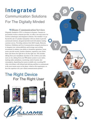 Integrated
Communication Solutions
For The Digitally Minded
Williams Communication Services
Originally founded in 1959, is a business to business / business to
government wireless solutions provider, we offer a one-stop source for
wireless technologies and integration solutions. Our mandate is to go
beyond the sale of a product and partner with our clients to provide
customized solutions; designed and delivered with industry leading
customer service. Providing solutions from Bell Canada, Motorola
Solutions, Globalstar and Axis Communications uniquely positions us
to integrate your various platforms and leverage your existing
investments to enhance your ability to streamline operations, locate
assets, provide security, monitor situations, respond to your clients
faster and choose the right device for the right user. This includes
talking from your smartphone anywhere in the world to your radio
users on site, talking from your PBX phone system to your radios,
tracking radios and phones, monitoring vehicle location, fuel
consumption, dispatching the nearest available unit, recording HD
video surveillance with infrared and utilizing satellites to communicate
in the most remote areas on the planet. whatever the requirement, we
have the expertise to be your valued communications partner!
The Right Device
For The Right User
 