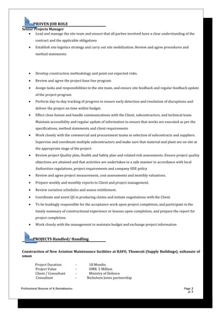 PROVEN JOB ROLE
Senior Projects Manager
• Lead and manage the site team and ensure that all parties involved have a clear understanding of the
contract and the applicable obligations
• Establish site logistics strategy and carry out site mobilization. Review and agree procedures and
method statements.
• Develop construction methodology and point out expected risks.
• Review and agree the project base line program.
• Assign tasks and responsibilities to the site team, and ensure site feedback and regular feedback update
of the project program.
• Perform day-to-day tracking of progress to ensure early detection and resolution of disruptions and
deliver the project on time within budget.
• Effect close liaison and handle communications with the Client, subcontractors, and technical team.
Maintain accessibility and regular update of information to ensure that works are executed as per the
specifications, method statements and client requirements
• Work closely with the commercial and procurement teams in selection of subcontracts and suppliers.
Supervise and coordinate multiple subcontractors and make sure that material and plant are on site at
the appropriate stage of the project
• Review project Quality plan, Health and Safety plan and related risk assessments. Ensure project quality
objectives are attained and that activities are undertaken in a safe manner in accordance with local
Authorities regulations, project requirements and company HSE policy
• Review and agree project measurement, cost assessments and monthly valuations.
• Prepare weekly and monthly reports to Client and project management.
• Review variation schedules and assess entitlement.
• Coordinate and assist QS in producing claims and initiate negotiations with the Client.
• To be leadingly responsible for the acceptance work upon project completion, and participate in the
timely summary of constructional experience or lessons upon completion, and prepare the report for
project completion.
• Work closely with the management to maintain budget and exchange project information
PROJECTS Handled/ Handling
Construction of New Aviation Maintenance facilities at RAFO, Thumrait (Supply Buildings), sultanate of
oman
Project Duration - 18 Months
Project Value - OMR. 5 Million
Client / Consultant - Ministry of Defence
Consultant - Nicholson Jones partnership
Professional Resume of K.Ramakkannu Page 2
of 7
 