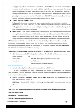 2.8m) pile caps, column piers diameter various from 0.90mto2.80m and cast in situ reinforced post
tensioned Cross heads beams, 1.5m width and 2.0m height. Precast beams span up to 32m length
placing between the cross heads and between precast girders filled with precast planks 10 cm thick,
placing reinforcement mesh over the precast plank and deck concrete ,Stitching beam casting between
precast girder rest over cross heads and Deck slab area of 167,770 Sq.m. and associated special water
proofing to deck slab and laid over 60mm thick bituminous wearing course
• Asphalt road area of 94,465 Sq.m
Asphalt work; Bituminous prime coat over approved aggregate base course and lay150 mm thick
Of bituminous base course 75mm thick each layer and well compacted to achieve the maximum density
and apply tack coat over the base course and lay the wearing course of 50 mm thick well compacted to
achieve the maximum density of the asphalt
• Utility tunnel : 2.5 km length of concrete tunnel had been divided in to number panels each panels have
6m length bottom panel base slab of 1.00m thickness wall thick 600mm and top slab 300mm thick this
panels were casted alternatively all the concrete works below ground level done by GGBS CONCRETE
Panels have been waterproofed by self adhesive membrane with protection up to finished ground leve
4 Brides over see water: We have back filled the area where the bridges to be constructed and carried
out the piling and associated all as above works done for elevated road way .All concrete structures below
ground level have been waterproofed as per specifications All approached roads had ramp of MSE Retaining
wall abutment, concrete barrier on both sides road way
1361 Housing Scheme for DPF & Army officers at Alquoz 4th
on Plot 359-139 Infrastructure works, Dubai
 1361 Housing Scheme for DPF & Army officers at Alquoz 4th
on Plot 359-139 Infrastructure works
Project Duration- 1 Year
Project Value - Dhs. 190 Millions ( Buildings&Infrastructure only)
Consultant - Arif & Bintoak
Cansult Maunsell, (Infrastructure only)
Above Project comprises of
 Asphalt road works, Services, Number of Pumping stations and MEP works
Services:- Potable water, Fire water, Irrigation water pipe laying of various diameter from 300mm to
75mm diameter of GRE piles and fittings. Sewerage net work, storm water net work manholes with backdrop
for sewerage network connection
• Roads & Pavements:- Road work Asphalt area of 48450 Sq.m, 80mm thick block paving of 31450
Sq.m and Kerb stone of 40,000 LM
• MEP Works:- Electrical cable 11kv, Spare duct laying, Street lighting, Telecommunication, LV network
Etc.,
•
Project:-LA VILLE Contemporaine Business bay Phase1&2, infrastructure works Roads& Bridges
Project duration :2 years
contract value :AED:600Million
EMPLOYER:-Dubai Properties, Dubai, UAE
Professional Resume of K.Ramakkannu Page 4
of 7
 
