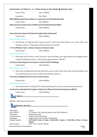 Construction of Villas G + 3 + Penta House at Abu-Dhabi @ Manasir Area
Project Value - Dhs. 12 Million
Consultant - M/s. DIAR
IBN ZAHR Housing Project Phase-II, Construction of 30 Residential Villas
Project Value - SR. 50 Million
Raheja Enclave (Construction of Multi storey Residential Flats) INDIA
Project Value - INR. 60 Million
Research Centre Immart (Technical Complex-III) at Hyderabad
Project Value - INR. 60 Million
Above Project consists of
 Construction of Industrial type framed structure shell roof, folded plates, roof, water tanks, area
drainage, roads etc., Preparation of bills and execution of works
T-72 for Military Tanks – Defence Project at Chennai-Avadi
Project Value - INR. 70 Million
Above Project consists of
 Fabrication and Erection of steel structures, layout checking, north light glazing wall cladding works,
machine foundation works etc. Steel quantity approximately 5000 MT
Provision of Flooring & Service bays for Priority-III & IV Buildings
Project Value - INR. 30 Million
Above Project consists of
 Heavy duty and light duty flooring cable ducts, process water ducts, heavy duty chequered plates, duct
covers fabrication and erection of weld mesh partition works etc.
Provision of Additional Test Track at Avadi, Chennai
Project Value - INR. 50 Million
Above Project consists of
 Heavy duty tracks for testing of T72 military tanks, flexural concrete and stone set pavement etc.
Construction of Residential Complex at Chennai for Bharat Petroleum Corporation (BPCL)
Project Value - INR. 50 Million
IT SKILLS
MS Office, MS Project, Primavera P3
PERSONAL DETAILS
Nationality : Indian
Date of Birth : 21st
October 1961, Married Blessed with Two Children’s
Visa Status : Employment Visa
Driving License : Oman & UAE Valid License
Languages : English, Hindi, Tamil, Telgu, & Malayalam
Passport Details : J 5561429, Date of Issue: 18-06-2011, Expiry: 17-06-2021, Place of Issue:
Muscat
Home Contact : 0091- 4171 222158 (India)
Professional Resume of K.Ramakkannu Page 6
of 7
 