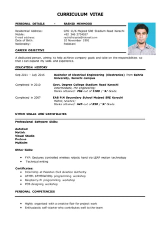 CURRICULUM VITAE
PERSONAL DETAILS - RASHID MEHMOOD
Residential Address: CPO 11/6 Majeed SRE Stadium Road Karachi
Mobile: +92 346 2734267
E-mail address: rachidhayate@hotmail.com
Date of Birth: 10 November 1991
Nationality: Pakistani
CAREER OBJECTIVE
A dedicated person, aiming to help achieve company goals and take on the responsibilities so
that I can expand my skills and experience.
EDUCATION HISTORY
Sep 2011 – July 2015 Bachelor of Electrical Engineering (Electronics) from Bahria
University, Karachi campus
Completed in 2010 Govt. Degree College Stadium Road Karachi
Intermediate, Pre-Engineering;
Marks obtained: 784 out of 1100 / “A” Grade
Completed in 2007 EAB P.N Secondary School Majeed SRE Karachi
Matric, Science;
Marks obtained: 645 out of 850 / “A” Grade
OTHER SKILLS AND CERTIFICATES
Professional Software Skills:
AutoCad
Matlab
Visual Studio
Proteus
Multisim
Other Skills:
 FYP: Gestures controlled wireless robotic hand via LEAP motion technology
 Technical writing
Certificates:
 Internship at Pakistan Civil Aviation Authority
 ATMEL ATMEGA328p programming workshop
 Raspberry-Pi programming workshop
 PCB designing workshop
PERSONAL COMPETENCIES
 Highly organised with a creative flair for project work
 Enthusiastic self-starter who contributes well to the team
 