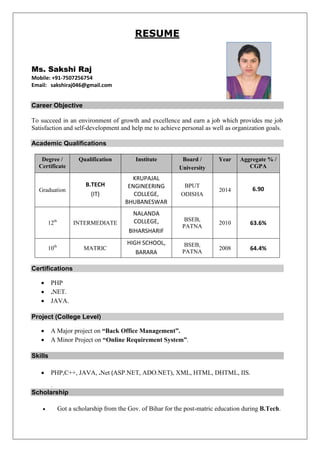 RESUME 
Ms. Sakshi Raj 
Mobile: +91-7507256754 
Email: sakshiraj046@gmail.com 
Career Objective 
To succeed in an environment of growth and excellence and earn a job which provides me job Satisfaction and self-development and help me to achieve personal as well as organization goals. 
Academic Qualifications 
Degree / Certificate Qualification Institute Board / University Year Aggregate % / CGPA 
Graduation 
B.TECH 
(IT) 
KRUPAJAL ENGINEERING COLLEGE, 
BHUBANESWAR 
BPUT 
ODISHA 
2014 
6.90 
12th 
INTERMEDIATE 
NALANDA COLLEGE, 
BIHARSHARIF 
BSEB, PATNA 
2010 
63.6% 
10th 
MATRIC 
HIGH SCHOOL, 
BARARA 
BSEB, PATNA 
2008 
64.4% 
Certifications 
 PHP 
 .NET. 
 JAVA. 
Project (College Level) 
 A Major project on “Back Office Management”. 
 A Minor Project on “Online Requirement System”. 
Skills 
 PHP,C++, JAVA, .Net (ASP.NET, ADO.NET), XML, HTML, DHTML, IIS. 
. Scholarship 
 Got a scholarship from the Gov. of Bihar for the post-matric education during B.Tech. 
 