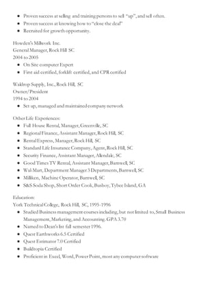 ● Proven success at selling and training persons to sell “up”,and sell often.
● Proven success at knowing how to “close the deal”
● Recruited for growth opportunity.
Howden's Millwork Inc.
GeneralManager,Rock Hill SC
2004 to 2005
● On Site computer Expert
● First aid certified,forklift certified,and CPR certified
Waldrop Supply, Inc.,Rock Hill, SC
Owner/President
1994 to 2004
● Set up, managed and maintainedcompany network
OtherLife Experiences:
● Full House Rental, Manager,Greenville, SC
● RegionalFinance,Assistant Manager,Rock Hill, SC
● RentalExpress, Manager,Rock Hill, SC
● Standard Life Insurance Company,Agent,Rock Hill, SC
● Security Finance,Assistant Manager,Allendale, SC
● Good Times TV Rental, Assistant Manager,Barnwell, SC
● Wal-Mart, Department Manager3 Departments, Barnwell, SC
● Milliken, Machine Operator,Barnwell, SC
● S&S Soda Shop, Short Order Cook,Busboy,Tybee Island, GA
Education:
York TechnicalCollege, Rock Hill, SC, 1995-1996
● Studied Business management courses including,but not limited to,Small Business
Management,Marketing,and Accounting.GPA 3.70
● Named to Dean's list fall semester1996.
● Quest Earthworks 6.5 Certified
● Quest Estimator7.0 Certified
● Buildtopia Certified
● Proficient in Excel, Word,PowerPoint, most any computersoftware
 
