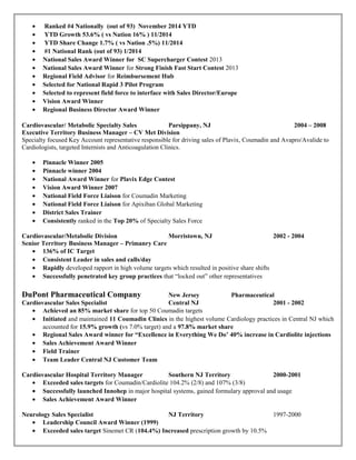 • Ranked #4 Nationally (out of 93) November 2014 YTD
• YTD Growth 53.6% ( vs Nation 16% ) 11/2014
• YTD Share Change 1.7% ( vs Nation .5%) 11/2014
• #1 National Rank (out of 93) 1/2014
• National Sales Award Winner for SC Supercharger Contest 2013
• National Sales Award Winner for Strong Finish Fast Start Contest 2013
• Regional Field Advisor for Reimbursement Hub
• Selected for National Rapid 3 Pilot Program
• Selected to represent field force to interface with Sales Director/Europe
• Vision Award Winner
• Regional Business Director Award Winner
Cardiovascular/ Metabolic Specialty Sales Parsippany, NJ 2004 – 2008
Executive Territory Business Manager – CV Met Division
Specialty focused Key Account representative responsible for driving sales of Plavix, Coumadin and Avapro/Avalide to
Cardiologists, targeted Internists and Anticoagulation Clinics.
• Pinnacle Winner 2005
• Pinnacle winner 2004
• National Award Winner for Plavix Edge Contest
• Vision Award Winner 2007
• National Field Force Liaison for Coumadin Marketing
• National Field Force Liaison for Apixiban Global Marketing
• District Sales Trainer
• Consistently ranked in the Top 20% of Specialty Sales Force
Cardiovascular/Metabolic Division Morristown, NJ 2002 - 2004
Senior Territory Business Manager – Primanry Care
• 136% of IC Target
• Consistent Leader in sales and calls/day
• Rapidly developed rapport in high volume targets which resulted in positive share shifts
• Successfully penetrated key group practices that “locked out” other representatives
DuPont Pharmaceutical Company New Jersey Pharmaceutical
Cardiovascular Sales Specialist Central NJ 2001 - 2002
• Achieved an 85% market share for top 50 Coumadin targets
• Initiated and maintained 11 Coumadin Clinics in the highest volume Cardiology practices in Central NJ which
accounted for 15.9% growth (vs 7.0% target) and a 97.8% market share
• Regional Sales Award winner for “Excellence in Everything We Do’ 40% increase in Cardiolite injections
• Sales Achievement Award Winner
• Field Trainer
• Team Leader Central NJ Customer Team
Cardiovascular Hospital Territory Manager Southern NJ Territory 2000-2001
• Exceeded sales targets for Coumadin/Cardiolite 104.2% (2/8) and 107% (3/8)
• Successfully launched Innohep in major hospital systems, gained formulary approval and usage
• Sales Achievement Award Winner
Neurology Sales Specialist NJ Territory 1997-2000
• Leadership Council Award Winner (1999)
• Exceeded sales target Sinemet CR (104.4%) Increased prescription growth by 10.5%
 