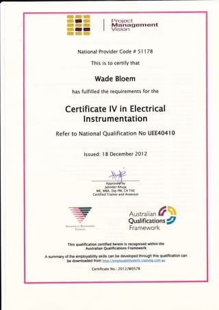 ffi,ffi,s#.$'sl
ffiuIffi
ffiffii ffi
wrr*ffiffiffiI
Proiect
Managernent
Vision
National Provider Code # 51178
Ihis is to certify that
Wade Bloem
has fulfilled the requirements for the
Certificate IV in Electrical
lnstrumentation
Refer to National Qualification No UEE404l0
lssued: l8 December 2012
Jatinder Ahuja
ME, MBA, DiP PM, C4 TAE
Certified Trainer and Assessor
-irt)-d{rt
'..{Efrqq)
..,,#'
q
:
N i: r(]Nt r.i.t ltlc0(.,r::tu
TInrtrN(]
Austral ;*n#%
Qualifications g
Framework
This qualification certified herein is recognised within the
Australian Qualifications Framework
A summary of the employability skills can be developed through this qualification can
be downloaded from http://e m olovabi litys ki I ls.trai n i nq.com.au
Certificate No.: 201 21W0578
 