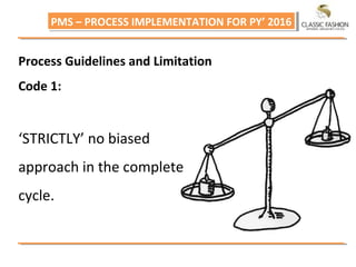 PMS – PROCESS IMPLEMENTATION FOR PY’ 2016PMS – PROCESS IMPLEMENTATION FOR PY’ 2016
Process Guidelines and Limitation
Code 1:
‘STRICTLY’ no biased
approach in the complete
cycle.
 