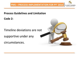 PMS – PROCESS IMPLEMENTATION FOR PY’ 2016PMS – PROCESS IMPLEMENTATION FOR PY’ 2016
Process Guidelines and Limitation
Code 2:
Timeline deviations are not
supportive under any
circumstances.
 