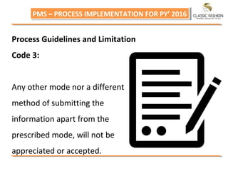 PMS – PROCESS IMPLEMENTATION FOR PY’ 2016PMS – PROCESS IMPLEMENTATION FOR PY’ 2016
Process Guidelines and Limitation
Code 3:
Any other mode nor a different
method of submitting the
information apart from the
prescribed mode, will not be
appreciated or accepted.
 