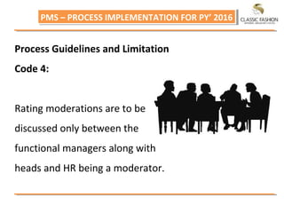 PMS – PROCESS IMPLEMENTATION FOR PY’ 2016PMS – PROCESS IMPLEMENTATION FOR PY’ 2016
Process Guidelines and Limitation
Code 4:
Rating moderations are to be
discussed only between the
functional managers along with
heads and HR being a moderator.
 