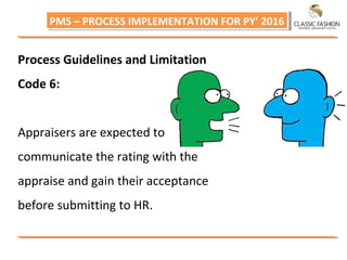 PMS – PROCESS IMPLEMENTATION FOR PY’ 2016PMS – PROCESS IMPLEMENTATION FOR PY’ 2016
Process Guidelines and Limitation
Code 6:
Appraisers are expected to
communicate the rating with the
appraise and gain their acceptance
before submitting to HR.
 