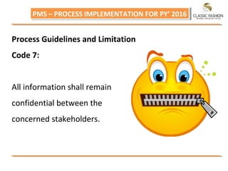 PMS – PROCESS IMPLEMENTATION FOR PY’ 2016PMS – PROCESS IMPLEMENTATION FOR PY’ 2016
Process Guidelines and Limitation
Code 7:
All information shall remain
confidential between the
concerned stakeholders.
 