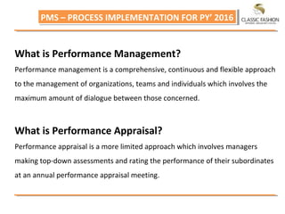 PMS – PROCESS IMPLEMENTATION FOR PY’ 2016PMS – PROCESS IMPLEMENTATION FOR PY’ 2016
What is Performance Management?
Performance management is a comprehensive, continuous and flexible approach
to the management of organizations, teams and individuals which involves the
maximum amount of dialogue between those concerned.
What is Performance Appraisal?
Performance appraisal is a more limited approach which involves managers
making top-down assessments and rating the performance of their subordinates
at an annual performance appraisal meeting.
 