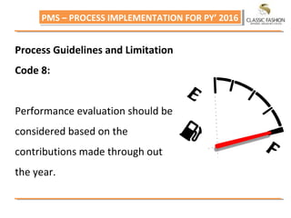 PMS – PROCESS IMPLEMENTATION FOR PY’ 2016PMS – PROCESS IMPLEMENTATION FOR PY’ 2016
Process Guidelines and Limitation
Code 8:
Performance evaluation should be
considered based on the
contributions made through out
the year.
 