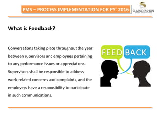 PMS – PROCESS IMPLEMENTATION FOR PY’ 2016PMS – PROCESS IMPLEMENTATION FOR PY’ 2016
What is Feedback?
Conversations taking place throughout the year
between supervisors and employees pertaining
to any performance issues or appreciations.
Supervisors shall be responsible to address
work-related concerns and complaints, and the
employees have a responsibility to participate
in such communications.
 