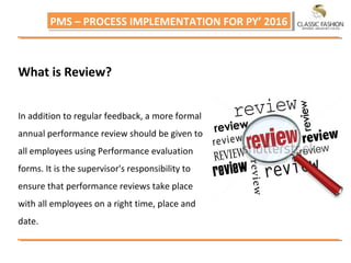 PMS – PROCESS IMPLEMENTATION FOR PY’ 2016PMS – PROCESS IMPLEMENTATION FOR PY’ 2016
What is Review?
In addition to regular feedback, a more formal
annual performance review should be given to
all employees using Performance evaluation
forms. It is the supervisor's responsibility to
ensure that performance reviews take place
with all employees on a right time, place and
date.
 