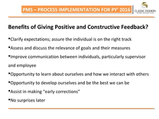 PMS – PROCESS IMPLEMENTATION FOR PY’ 2016PMS – PROCESS IMPLEMENTATION FOR PY’ 2016
Benefits of Giving Positive and Constructive Feedback?
Clarify expectations; assure the individual is on the right track
Assess and discuss the relevance of goals and their measures
Improve communication between individuals, particularly supervisor
and employee
Opportunity to learn about ourselves and how we interact with others
Opportunity to develop ourselves and be the best we can be
Assist in making “early corrections”
No surprises later
 