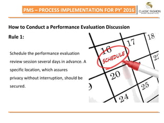 PMS – PROCESS IMPLEMENTATION FOR PY’ 2016PMS – PROCESS IMPLEMENTATION FOR PY’ 2016
How to Conduct a Performance Evaluation Discussion
Rule 1:
Schedule the performance evaluation
review session several days in advance. A
specific location, which assures
privacy without interruption, should be
secured.
 