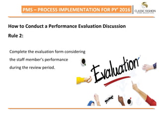 PMS – PROCESS IMPLEMENTATION FOR PY’ 2016PMS – PROCESS IMPLEMENTATION FOR PY’ 2016
How to Conduct a Performance Evaluation Discussion
Rule 2:
Complete the evaluation form considering
the staff member’s performance
during the review period.
 