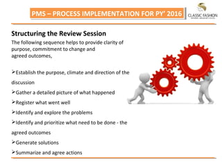 PMS – PROCESS IMPLEMENTATION FOR PY’ 2016PMS – PROCESS IMPLEMENTATION FOR PY’ 2016
Structuring the Review Session
The following sequence helps to provide clarity of
purpose, commitment to change and
agreed outcomes,
Establish the purpose, climate and direction of the
discussion
Gather a detailed picture of what happened
Register what went well
Identify and explore the problems
Identify and prioritize what need to be done ‐ the
agreed outcomes
Generate solutions
Summarize and agree actions
 
