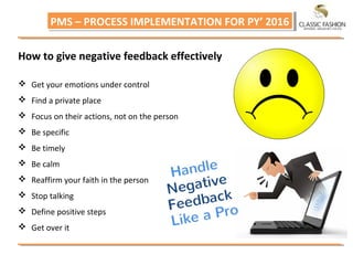 PMS – PROCESS IMPLEMENTATION FOR PY’ 2016PMS – PROCESS IMPLEMENTATION FOR PY’ 2016
How to give negative feedback effectively
 Get your emotions under control
 Find a private place
 Focus on their actions, not on the person
 Be specific
 Be timely
 Be calm
 Reaffirm your faith in the person
 Stop talking
 Define positive steps
 Get over it
 