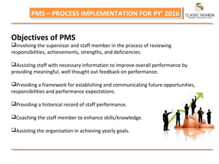 PMS – PROCESS IMPLEMENTATION FOR PY’ 2016PMS – PROCESS IMPLEMENTATION FOR PY’ 2016
Objectives of PMS
Involving the supervisor and staff member in the process of reviewing
responsibilities, achievements, strengths, and deficiencies.
Assisting staff with necessary information to improve overall performance by
providing meaningful, well thought out feedback on performance.
Providing a framework for establishing and communicating future opportunities,
responsibilities and performance expectations.
Providing a historical record of staff performance.
Coaching the staff member to enhance skills/knowledge.
Assisting the organization in achieving yearly goals.
 