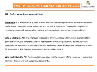 PMS – PROCESS IMPLEMENTATION FOR PY’ 2016PMS – PROCESS IMPLEMENTATION FOR PY’ 2016
PIP (Performance Improvement Plan)
What is PIP: It is a mechanism built to provide a chance to bottom performers to demonstrate their
performance through intensive monitoring and periodical feedbacks. They need to be given all
required support such as counseling, training and mentoring to bounce back to normal track.
Who is eligible for PIP: Any employee irrespective of level, whose performance is degrading for a
period of continuous 3 months and does not meet the minimal expectations, despite repeated
feedbacks. No behavioral or attitude issues will be covered under this topic and cannot be a reason
for PIP initiation. (Ex: frequent absenteeism, late attendance etc.,)
Who can Initiate the PIP: The immediate supervisor nor the manager of the employee is authorized
to initiate the process with supporting documents).
 