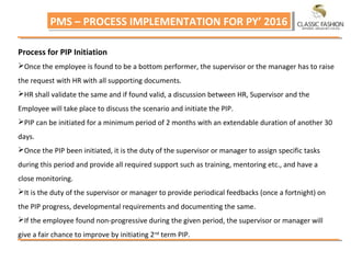 PMS – PROCESS IMPLEMENTATION FOR PY’ 2016PMS – PROCESS IMPLEMENTATION FOR PY’ 2016
Process for PIP Initiation
Once the employee is found to be a bottom performer, the supervisor or the manager has to raise
the request with HR with all supporting documents.
HR shall validate the same and if found valid, a discussion between HR, Supervisor and the
Employee will take place to discuss the scenario and initiate the PIP.
PIP can be initiated for a minimum period of 2 months with an extendable duration of another 30
days.
Once the PIP been initiated, it is the duty of the supervisor or manager to assign specific tasks
during this period and provide all required support such as training, mentoring etc., and have a
close monitoring.
It is the duty of the supervisor or manager to provide periodical feedbacks (once a fortnight) on
the PIP progress, developmental requirements and documenting the same.
If the employee found non‐progressive during the given period, the supervisor or manager will
give a fair chance to improve by initiating 2nd
term PIP.
 