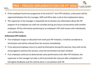 PMS – PROCESS IMPLEMENTATION FOR PY’ 2016PMS – PROCESS IMPLEMENTATION FOR PY’ 2016
 If the employee found non‐progressive at the end of 2nd
term PIP initiation, a discussion will be
organized between the line manager, HOD and HR to take a call on the employment status.
 The supervisor or the manager is requested not to disclose any information about the PIP
program of an employee nor shall not correlate during any future conversations with another
employee. All the information pertaining to an employee’s PIP shall remain with individuality
and confidentiality.
Unforeseen PIP Incidents
 If an employee resigns or absconds from work post PIP initiation, it shall be considered as
termination and will be relieved from the services immediately.
 If any abscond employee returns to work by themselves during this exercise, they shall not be
encouraged to continue the services, since the termination has been initiated.
 If an employee continues to demonstrate same performance even after PIP initiation, the
supervisor or the manager can take a call to terminate the resource after completion of 2
fortnightly feedbacks and this shall be done in consultation with HR.
Cont…
 
