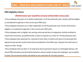 PMS – PROCESS IMPLEMENTATION FOR PY’ 2016PMS – PROCESS IMPLEMENTATION FOR PY’ 2016
PMS Eligibility Criteria
(Performance year would be January to December every year)
Any employee who joins on or before September 1st of the particular year, he/she shall be eligible
or considered to appraise in the current year PMS cycle.
Any employee who joins on or after September 1st of the particular year, he/she shall not be
eligible or considered to appraise in the current year PMS cycle.
Any employee who is eligible, but serving notice period due to resignation shall be entitled to
receive the increment, provided he/she is active on payroll as on Dec 31st
of that particular year.
Any employee who absconds for a period of more than 2 months and returns to work post the
appraisal cycle period, he/she shall not be considered in the PMS cycle. However this will have an
impact on their ratings.
Any employee who has been in to long leave due to personal reasons or prolonged sickness, the
actual PMS calculation period shall be based on actual number of days the employee was available
to work, the increment will be calculated on pro‐rata basis for the days present.
 