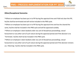 PMS – PROCESS IMPLEMENTATION FOR PY’ 2016PMS – PROCESS IMPLEMENTATION FOR PY’ 2016
Cont…
Other/Exceptional Scenarios
Where an employee has been put in to PIP during the appraisal time and if did not clear the PIP,
he/she shall be terminated and will not be included in the PMS cycle.
Where an employee has been put in to PIP during the appraisal time and has the cleared the
same, he/she shall be included in the PMS cycle and will be appraised suitably.
Where an employee is been booked under any sort of disciplinary proceedings, sexual
harassment or any other sort of such nature during the appraisal period and if the decision is to
‘Terminate’, he/she shall not be included in the PMS cycle.
Where an employee is been booked under any sort of disciplinary proceedings, sexual
harassment or any other sort of such nature during the appraisal period and if the decision remains
as a ‘Warning’, he/she shall be included in the PMS cycle.
 