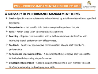 PMS – PROCESS IMPLEMENTATION FOR PY’ 2016PMS – PROCESS IMPLEMENTATION FOR PY’ 2016
A GLOSSARY OF PERFORMANCE MANAGEMENT TERMS
 Goals – Specific measurable results to be achieved by a staff member within a specified
timeframe.
 Competencies – Job specific skills that are required to perform the job.
 Tasks – Action steps taken to complete an assignment.
 Coaching – Regular communication with a staff member to assist him/her with
improving overall performance or effectiveness.
 Feedback – Positive or constructive communication about a staff member’s
performance.
 Performance Improvement Plan – A documented time‐sensitive plan to assist the
individual with improving job performance.
 Development plan/goals – Specific assignments given to a staff member to assist
him/her in enhancing or developing new skills.
 