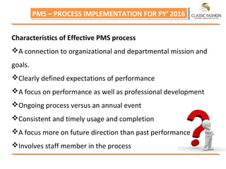 PMS – PROCESS IMPLEMENTATION FOR PY’ 2016PMS – PROCESS IMPLEMENTATION FOR PY’ 2016
Characteristics of Effective PMS process
A connection to organizational and departmental mission and
goals.
Clearly defined expectations of performance
A focus on performance as well as professional development
Ongoing process versus an annual event
Consistent and timely usage and completion
A focus more on future direction than past performance
Involves staff member in the process
 
