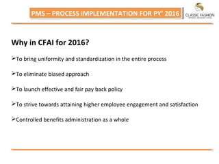 PMS – PROCESS IMPLEMENTATION FOR PY’ 2016PMS – PROCESS IMPLEMENTATION FOR PY’ 2016
Why in CFAI for 2016?
To bring uniformity and standardization in the entire process
To eliminate biased approach
To launch effective and fair pay back policy
To strive towards attaining higher employee engagement and satisfaction
Controlled benefits administration as a whole
 