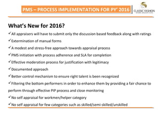PMS – PROCESS IMPLEMENTATION FOR PY’ 2016PMS – PROCESS IMPLEMENTATION FOR PY’ 2016
What’s New for 2016?
All appraisers will have to submit only the discussion based feedback along with ratings
Extermination of manual forms
A modest and stress-free approach towards appraisal process
PMS initiation with process adherence and SLA for completion
Effective moderation process for justification with legitimacy
Documented approach
Better control mechanism to ensure right talent is been recognized
Filtering the bottom performers in order to enhance them by providing a fair chance to
perform through effective PIP process and close monitoring
No self appraisal for workmen/helper category
No self appraisal for few categories such as skilled/semi-skilled/unskilled
 