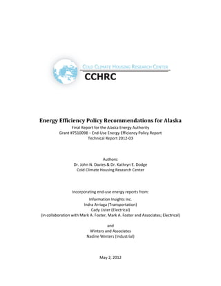   
 
 
 
 
 
 
 
Energy Efficiency Policy Recommendations for Alaska 
Final Report for the Alaska Energy Authority 
Grant #7510098 – End‐Use Energy Efficiency Policy Report 
Technical Report 2012‐03 
 
Authors: 
Dr. John N. Davies & Dr. Kathryn E. Dodge  
Cold Climate Housing Research Center  
 
 
Incorporating end‐use energy reports from: 
Information Insights Inc. 
Indra Arriaga (Transportation) 
Cady Lister (Electrical) 
(in collaboration with Mark A. Foster, Mark A. Foster and Associates; Electrical) 
 
and 
Winters and Associates 
Nadine Winters (Industrial) 
 
 
 
May 2, 2012   
 