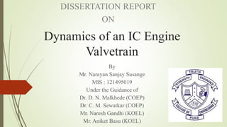 Dynamics of an IC Engine
Valvetrain
By
Mr. Narayan Sanjay Susange
MIS : 121495019
Under the Guidance of
Dr. D. N. Malkhede (COEP)
Dr. C. M. Sewatkar (COEP)
Mr. Naresh Gandhi (KOEL)
Mr. Aniket Basu (KOEL)
DISSERTATION REPORT
ON
 