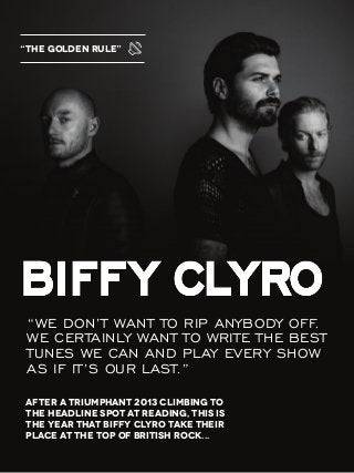 After a triumphant 2013 climbing to
the headline spot at Reading, this is
the year that Biffy Clyro take their
place at the top of British rock...
“We don’t want to rip anybody off.
We certainly want to write the best
tunes we can and play every show
as if it’s ouR last.”
“THE GOLDEN RULE”
 