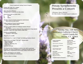 Sunday May 24th 8pm
Incarnation Lutheran Church
16889 Espola Rd.
Poway, CA. 92064
Poway Symphonette Spring Concert Program
Sunday, May 24th, 2015 8:00pm
Incarnation Lutheran Church
Music Director, Ulli Reiner
Principal Guest Conductor, Dr. Ellen Weller
Brook Green Suite by Gustav Holst
I.	Prelude
II.	Air
III.	Dance
The River Flows by Yiruma arranged by Sylvia Woods
Mary Peterson, harp soloist
V’adoro pupille by Georg Frederick Handel
Cathy Himlin, soprano soloist
Motette Exsultate jubilate by Wolfgang Amadeus Mozart
III. Allegro
Cathy Himlin, soprano soloist and The Symphonette String Quartet
Ulli Reiner, Roger Pine, Rylan Gibbens, Millie Boaz
Vocalise by Rachmaninoff
Ulli Reiner, violin soloist
Allegro by J.B. Senaille
Divertimento No. 12 and 13 “Finale” by Wolfgang Amadeus Mozart
Opus 64 No.5, in D Major “The Lark” Joseph Haydn
Allegro Moderato
Adagio cantabile
Menuetto. Allegretto, Trio
Finale Vivace
Quartetto Sorrento
The concert is free. Donations to defray costs will be graciously
accepted. The Poway Symphonette is organized through the Poway
Adult School, a Department of the Poway Unified School District.
Further information at our website:
http://home.earthlink.net/~ureiner/pcso/
							
Program subject to change.
Poway Community
Symphonette
Music Director, Ulli Reiner
Principal Guest Conductor,
Dr. Ellen Weller
and featuring Soprano
Soloist, Cathy Himlin
First Violin
Ulli Reiner, Concertmaster
Sarah Johnson
Ulyana Tsatsenko
Marcelene Mansour
Second Violin
Roger Pine, Principal
Sheryl Majors
Germaine McCracken
Kirosh Parsai
Viola
Rylan Gibbens, Principal
Ashley Beecroft
Susan Benner
Cello
Millie Boaz, Principal
Cathy Buller
Harpist
Mary Peterson
Program Design by Abraxas3d
Poway Symphonette
Presents a Concert
Ulli Reiner, Music Director
Dr. Ellen Weller, Principal Guest Conductor
 