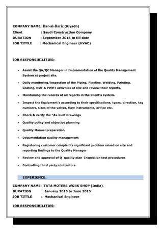 COMPANY NAME: Dar-al-Bariz (Riyadh)
Client : Saudi Construction Company
DURATION : September 2015 to till date
JOB TITTLE : Mechanical Engineer (HVAC)
JOB RESPONSIBILITIES:
• Assist the QA/QC Manager in Implementation of the Quality Management
System at project site.
• Daily monitoring/inspection of the Piping, Pipeline, Welding, Painting,
Coating, NDT & PWHT activities at site and review their reports.
• Maintaining the records of all reports in the Client’s system.
• Inspect the Equipment’s according to their specifications, types, direction, tag
numbers, sizes of the valves, flow instruments, orifice etc.
• Check & verify the “As-built Drawings
• Quality policy and objective planning
• Quality Manual preparation
• Documentation quality management
• Registering customer complaints significant problem raised on site and
reporting findings to the Quality Manager
• Review and approval of Q quality plan Inspection test procedures
• Controlling third party contractors.
EXPERIENCE:
COMPANY NAME: TATA MOTERS WORK SHOP (India).
DURATION : January 2015 to June 2015
JOB TITTLE : Mechanical Engineer
JOB RESPONSIBILITIES:
 