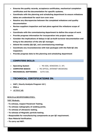 • Ensures the quality records, acceptance certificates, mechanical completion
certificates and the documentation for specific systems.
• Coordinate with the planning and scheduling department to ensure milestone
dates are understood for each turn over area
• Resolve any discrepancies between the completed milestone and quality
documentation
• Review suppliers inspection and test plans against the milestone scope of
work
• Coordinate with the commissioning department to define the scope of work
• Provide progress information for incorporation into project reports
• Consider the implications of delays in QC as-built turnover documentation and
bring to the attention of the site QC manager.
• Attend the weekly QA/QC, and commissioning meetings
• Coordinate any inconsistencies with test packages with the field QC site
inspectors
• Provide progress data to the planning and scheduling department
COMPUTERS SKILLS:
 Operating System : MS DOS, WINDOWS (7, XP)
 COMPUTER BASICS : MS OFFICE, INTERNET BROWSING
 MECHANICAL SOFTWARES : AUTO CAD.
TECHNICAL CERTIFICATIONS IN:
 HAP ( Hourly Analysis Program 4.8 )
 PRO-e
 AUTO CAD
ROLES & RESPONSIBILITIES:
NDT Methods:
- To witness, inspect Penetrant Testing.
- To witness radiography of welding joints.
- To witness of ultrasonic testing.
- To witness of Magnetic particle testing.
- Responsible for manufacturing components as per QC requirement.
- Raw Material Verification.
- To carry out NDT.
 