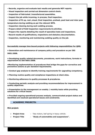 - Records, organize and evaluate test results and generate NDT reports.
- Visual inspection and carried out dimension control check.
- Inspection of fabricated /manufactured assemblies.
- Inspect the job while incoming, in process, final inspection.
- Inspection of fit up, root ,visual ,final inspection, preheat, post heat and inter pass
temperature during welding as per the relevant WPS.
- Inspection cleaning during each welding process.
- Prepare detail of field Inspection requirements & activities.
- Prepare the reports detailing the result of specialize tests and inspections.
- Record results of qualifications, inspections and statutory documentation.
- Inspection, monitoring and maintaining welding quality on the job.
Successfully manage time bound projects with following responsibilities For QMS:
• Generation and maintenance of company policy and procedure as per ISO
9001:2008.
• Developing quality related documents, procedures, work instructions, formats in
requirement to ISO 9001:2008.
•Monitoring implementation of procedures that bridge the gaps for corrective and
preventive actions as per standard requirements.
• Conduct gap analysis to identify training requirements for upgrading competency.
• Planning routine quality and compliance inspections at client sites.
• Monitoring adherence to quality processes & procedures.
• Conducting periodic analysis and providing recommendations for improvement in
quality objectives.
• Presentation to the management on weekly / monthly basis while providing
solutions for critical issues.
• Provided ongoing operational process analysis, communicated project status and
identified and resolved operational issues and constraints.
ACADEMIC PROJECTS:
Mini project:
 Project Area : Tata motors, leaf spring in heavy vehicle.
 Project Title : “Study of automobiles and suspensions”.
 