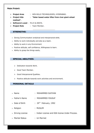 Major Project:
 Project Area : WIN WILLS TECHNOLOGIES, HYDERABAD.
 Project title : “Solar based water lifter from river giant wheel
method”.
 Software’s used : Pro-E & ANSYS.
 Project Role : Team Member.
STRENGTHS:
 Strong Communication analytical and interpersonal skills.
 Ability to work individually and also as a team.
 Ability to work in any Environment
 Positive attitude, self confidence, Willingness to learn.
 Ability to grasp the things easily.
SPECIAL ABILITIES:
 Dedication towards Work.
 Good Team Member.
 Good Interpersonal Qualities.
 Positive attitude towards work activities and environment.
PERSONAL DETAILS
 Name : MOHAMMED SUFIYAN
 Father’s Name : MOHAMMED YOUSUF
 Date of Birth : 29TH
February, 1992
 Religion : MUSLIM
 Driving License : Indian License and KSA license Under Process.
 Marital Status : Un Married
 