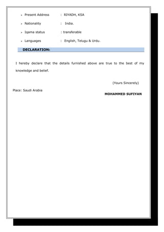  Present Address : RIYADH, KSA
 Nationality : India.
 Iqama status : transferable
 Languages : English, Telugu & Urdu.
DECLARATION:
I hereby declare that the details furnished above are true to the best of my
knowledge and belief.
(Yours Sincerely)
Place: Saudi Arabia
MOHAMMED SUFIYAN
 