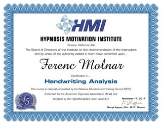 HYPNOSIS MOTIVATION INSTITUTE
Tarzana, California USA
The Board of Directors of the Institute on the recommendation of the Instructors
and by virtue of the authority vested in them have conferred upon...
Certification in...
Handwriting Analysis
This course is nationally accredited by the Distance Education and Training Council (DETC)
Endorsed by the American Hypnosis Association (AHA) and
Accepted by the Hypnotherapist’s Union Local 472
George Kappas, M.A., M.F.T., Director
Ferenc Molnar
November 14, 2014
 