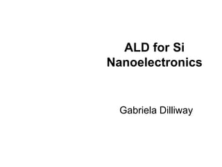 ALD for Si
Nanoelectronics
Gabriela Dilliway
 